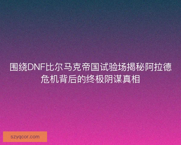 围绕DNF比尔马克帝国试验场揭秘阿拉德危机背后的终极阴谋真相